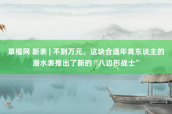 草榴网 新表 | 不到万元，这块合适年青东谈主的潜水表推出了新的“八边形战士”