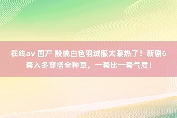 在线av 国产 殷桃白色羽绒服太暖热了！新剧6套入冬穿搭全种草，一套比一套气质！