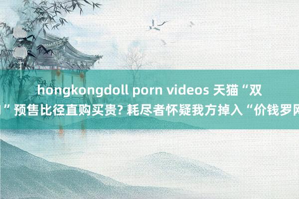 hongkongdoll porn videos 天猫“双11”预售比径直购买贵? 耗尽者怀疑我方掉入“价钱罗网”