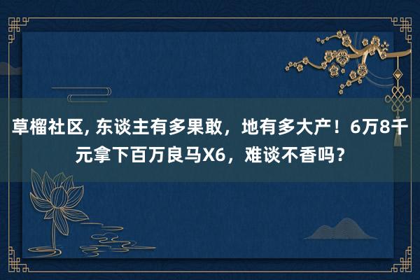 草榴社区， 东谈主有多果敢，地有多大产！6万8千元拿下百万良马X6，难谈不香吗？