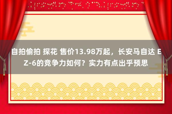 自拍偷拍 探花 售价13.98万起，长安马自达 EZ-6的竞争力如何？实力有点出乎预思