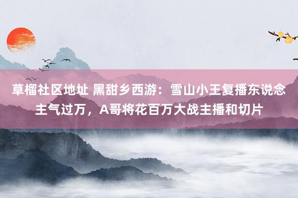 草榴社区地址 黑甜乡西游：雪山小王复播东说念主气过万，A哥将花百万大战主播和切片