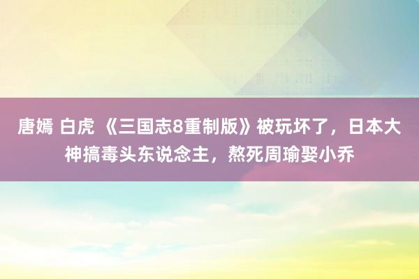 唐嫣 白虎 《三国志8重制版》被玩坏了，日本大神搞毒头东说念主，熬死周瑜娶小乔