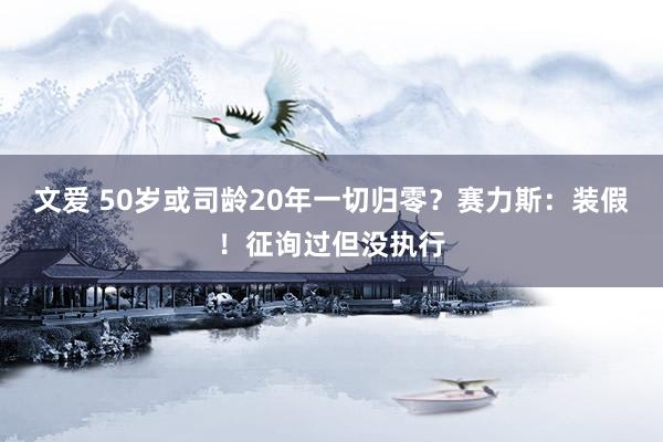 文爱 50岁或司龄20年一切归零？赛力斯：装假！征询过但没执行