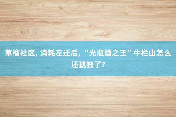 草榴社区， 消耗左迁后， “光瓶酒之王”牛栏山怎么还孤独了?