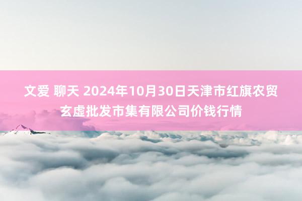 文爱 聊天 2024年10月30日天津市红旗农贸玄虚批发市集有限公司价钱行情