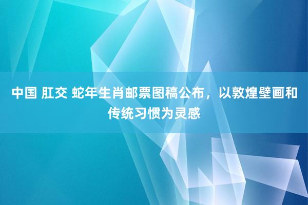 中国 肛交 蛇年生肖邮票图稿公布，以敦煌壁画和传统习惯为灵感