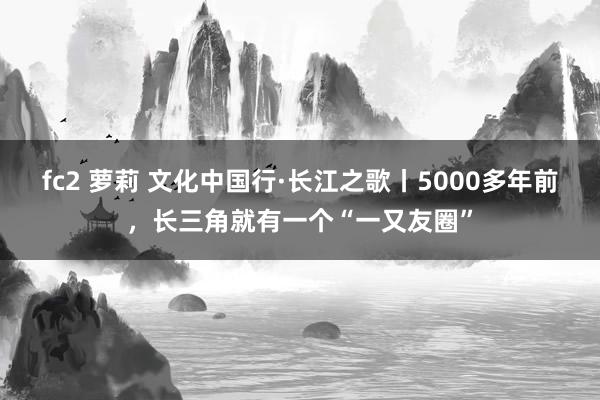 fc2 萝莉 文化中国行·长江之歌丨5000多年前，长三角就有一个“一又友圈”