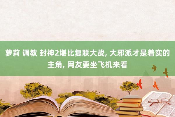 萝莉 调教 封神2堪比复联大战， 大邪派才是着实的主角， 网友要坐飞机来看