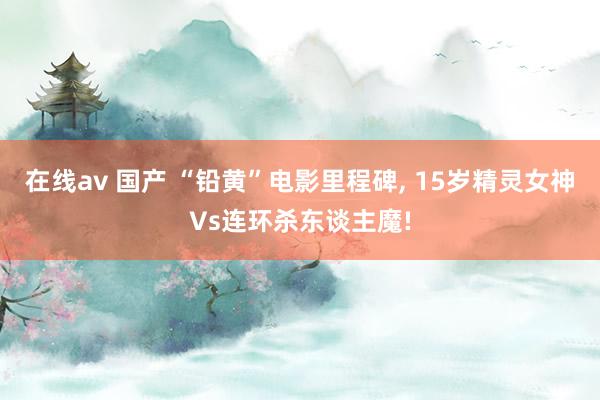 在线av 国产 “铅黄”电影里程碑， 15岁精灵女神Vs连环杀东谈主魔!