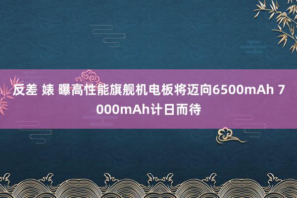 反差 婊 曝高性能旗舰机电板将迈向6500mAh 7000mAh计日而待