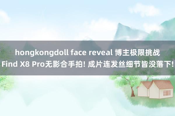 hongkongdoll face reveal 博主极限挑战Find X8 Pro无影合手拍! 成片连发丝细节皆没落下!