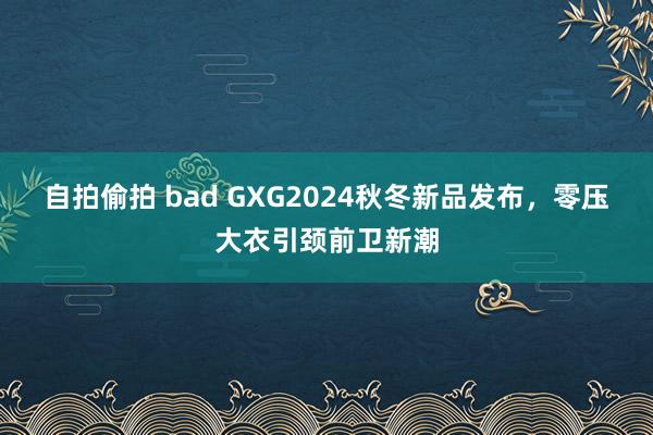 自拍偷拍 bad GXG2024秋冬新品发布，零压大衣引颈前卫新潮