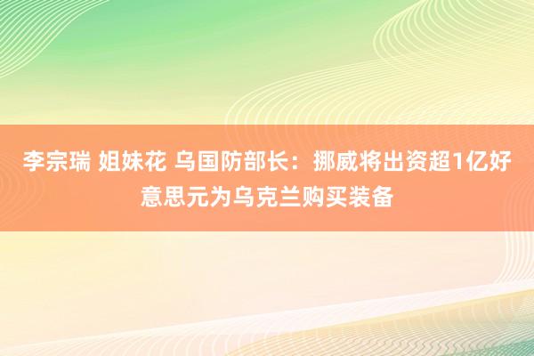 李宗瑞 姐妹花 乌国防部长：挪威将出资超1亿好意思元为乌克兰购买装备