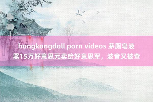 hongkongdoll porn videos 茅厕皂液器15万好意思元卖给好意思军，波音又被查