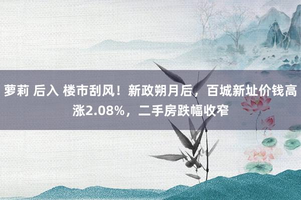 萝莉 后入 楼市刮风！新政朔月后，百城新址价钱高涨2.08%，二手房跌幅收窄