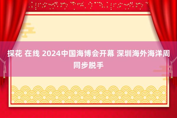 探花 在线 2024中国海博会开幕 深圳海外海洋周同步脱手