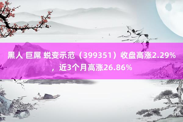 黑人 巨屌 蜕变示范（399351）收盘高涨2.29%，近3个月高涨26.86%