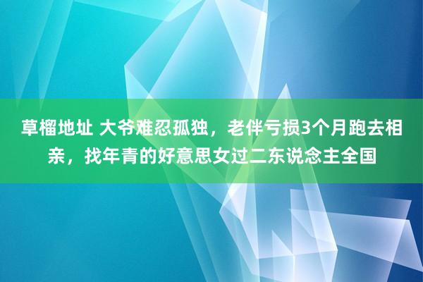 草榴地址 大爷难忍孤独，老伴亏损3个月跑去相亲，找年青的好意思女过二东说念主全国