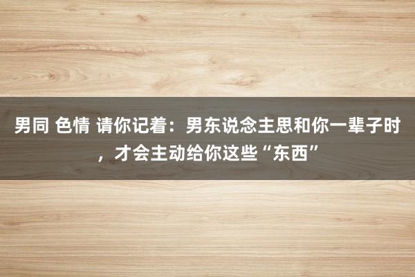 男同 色情 请你记着：男东说念主思和你一辈子时，才会主动给你这些“东西”