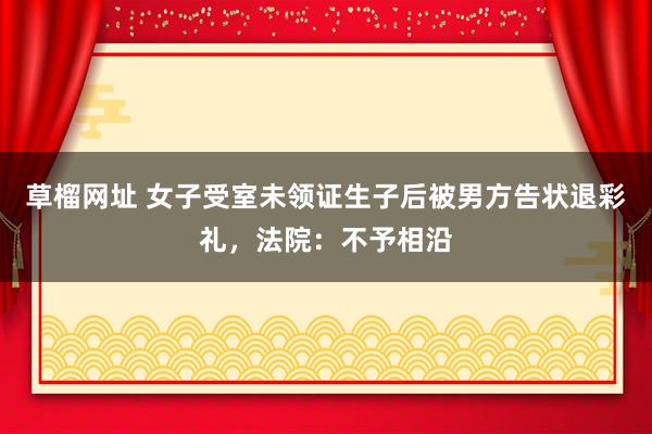 草榴网址 女子受室未领证生子后被男方告状退彩礼，法院：不予相沿