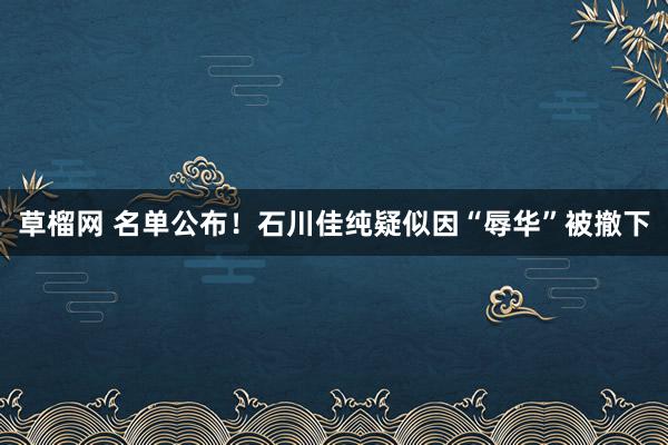 草榴网 名单公布！石川佳纯疑似因“辱华”被撤下