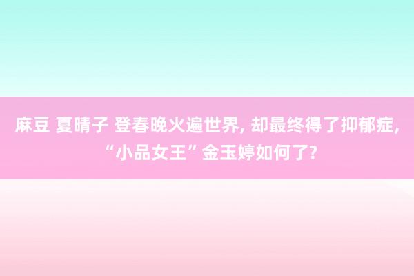 麻豆 夏晴子 登春晚火遍世界， 却最终得了抑郁症， “小品女王”金玉婷如何了?