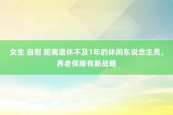 女生 自慰 距离退休不及1年的休闲东说念主员，养老保障有新战略