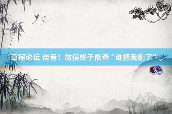 草榴论坛 佳音!微信终于能查“谁把我删了”。