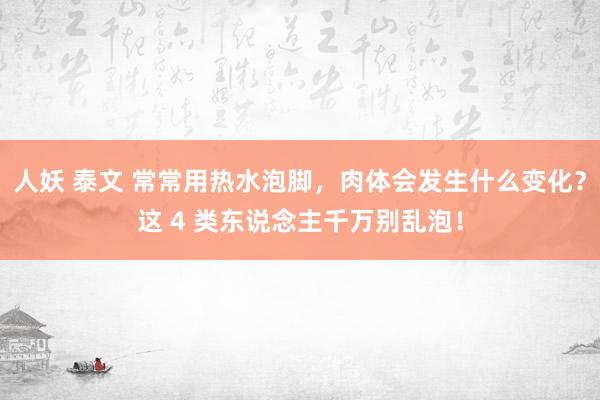 人妖 泰文 常常用热水泡脚，肉体会发生什么变化？这 4 类东说念主千万别乱泡！