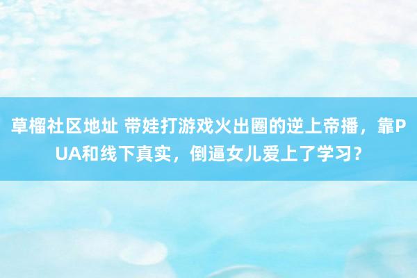 草榴社区地址 带娃打游戏火出圈的逆上帝播，靠PUA和线下真实，倒逼女儿爱上了学习？