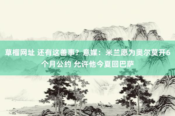 草榴网址 还有这善事？意媒：米兰愿为奥尔莫开6个月公约 允许他今夏回巴萨