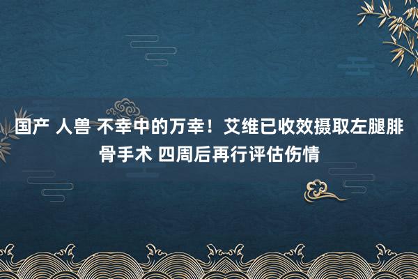 国产 人兽 不幸中的万幸！艾维已收效摄取左腿腓骨手术 四周后再行评估伤情