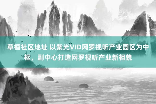 草榴社区地址 以紫光VID网罗视听产业园区为中枢，副中心打造网罗视听产业新相貌