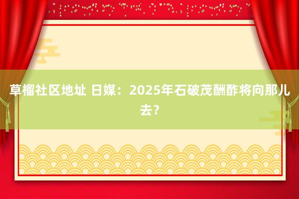 草榴社区地址 日媒：2025年石破茂酬酢将向那儿去？