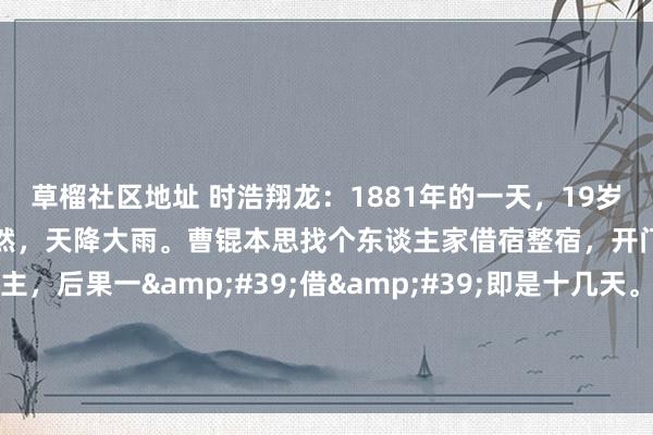 草榴社区地址 时浩翔龙：1881年的一天，19岁的曹锟在沿街叫卖布疋。忽然，天降大雨。曹锟本思找个东谈主家借宿整宿，开门的一个年青的妇东谈主，后果一&#39;借&#39;即是十几天。蓝本，妇东谈主是镇上盛名的风骚寡妇，只消二十四、五岁，...