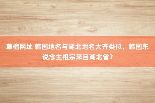 草榴网址 韩国地名与湖北地名大齐类似，韩国东说念主祖宗来自湖北省？