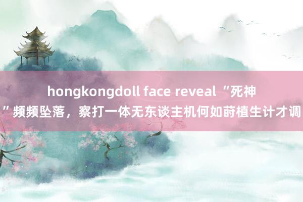 hongkongdoll face reveal “死神”频频坠落，察打一体无东谈主机何如莳植生计才调