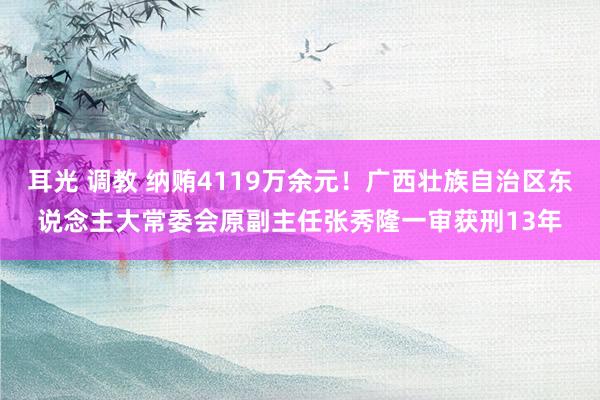 耳光 调教 纳贿4119万余元！广西壮族自治区东说念主大常委会原副主任张秀隆一审获刑13年