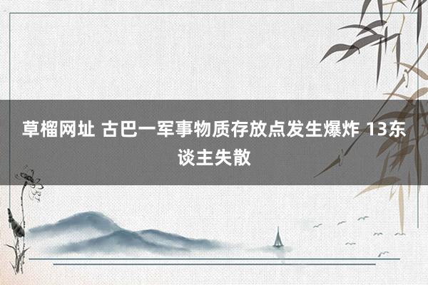 草榴网址 古巴一军事物质存放点发生爆炸 13东谈主失散