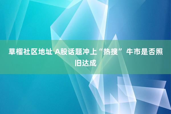 草榴社区地址 A股话题冲上“热搜” 牛市是否照旧达成