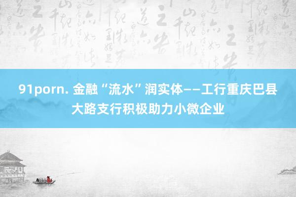 91porn. 金融“流水”润实体——工行重庆巴县大路支行积极助力小微企业