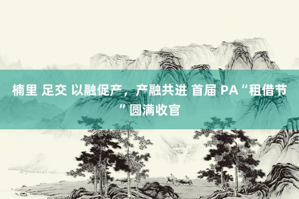 楠里 足交 以融促产，产融共进 首届 PA“租借节”圆满收官