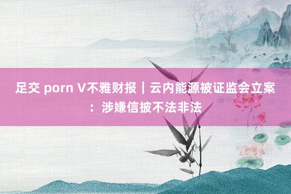 足交 porn V不雅财报｜云内能源被证监会立案：涉嫌信披不法非法