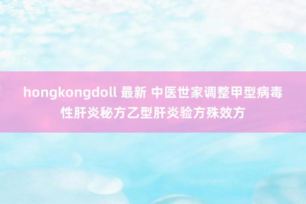 hongkongdoll 最新 中医世家调整甲型病毒性肝炎秘方乙型肝炎验方殊效方