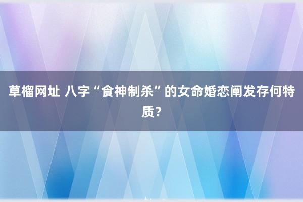 草榴网址 八字“食神制杀”的女命婚恋阐发存何特质？