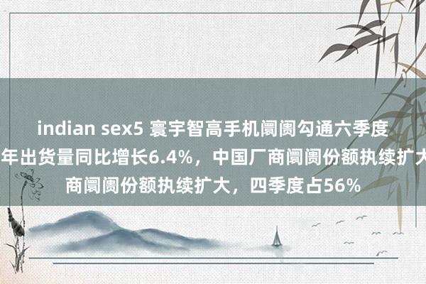 indian sex5 寰宇智高手机阛阓勾通六季度保执增长！2024年出货量同比增长6.4%，中国厂商阛阓份额执续扩大，四季度占56%