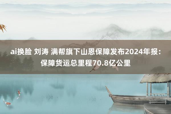 ai换脸 刘涛 满帮旗下山恩保障发布2024年报：保障货运总里程70.8亿公里