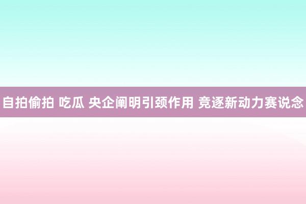 自拍偷拍 吃瓜 央企阐明引颈作用 竞逐新动力赛说念