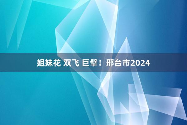 姐妹花 双飞 巨擘！邢台市2024